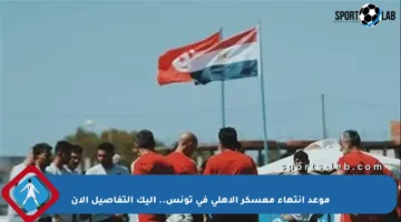 موعد انتهاء معسكر الأهلي في تونس.. إليك التفاصيل الآن